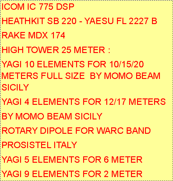 Casella di testo: ICOM IC 775 DSPHEATHKIT SB 220 - YAESU FL 2227 BRAKE MDX 174HIGH TOWER 25 METER :YAGI 10 ELEMENTS FOR 10/15/20  METERS FULL SIZE  BY MOMO BEAM SICILYYAGI 4 ELEMENTS FOR 12/17 METERSBY MOMO BEAM SICILYROTARY DIPOLE FOR WARC BANDPROSISTEL ITALYYAGI 5 ELEMENTS FOR 6 METERYAGI 9 ELEMENTS FOR 2 METER